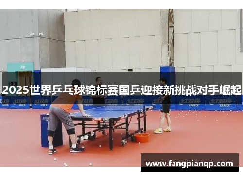 2025世界乒乓球锦标赛国乒迎接新挑战对手崛起 2025世界乒乓球锦标赛国乒迎接新挑战对手崛起