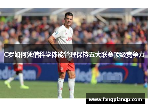 C罗如何凭借科学体能管理保持五大联赛顶级竞争力