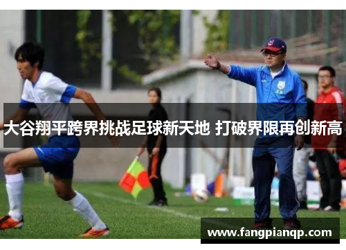 大谷翔平跨界挑战足球新天地 打破界限再创新高 大谷翔平跨界挑战足球新天地 打破界限再创新高