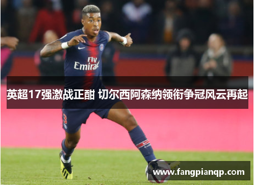 英超17强激战正酣 切尔西阿森纳领衔争冠风云再起